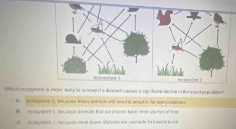 Which ecosystem is more likely to survive if a disease causes a significant decline in the insect population?
A. ecosystem 2. because fewer animats will need to adapt to the nex conditions
B. ecosystem 1. because animals that eat insects have more sources of food
C. ecosystem 1. because more types of plants are available for insects to ear