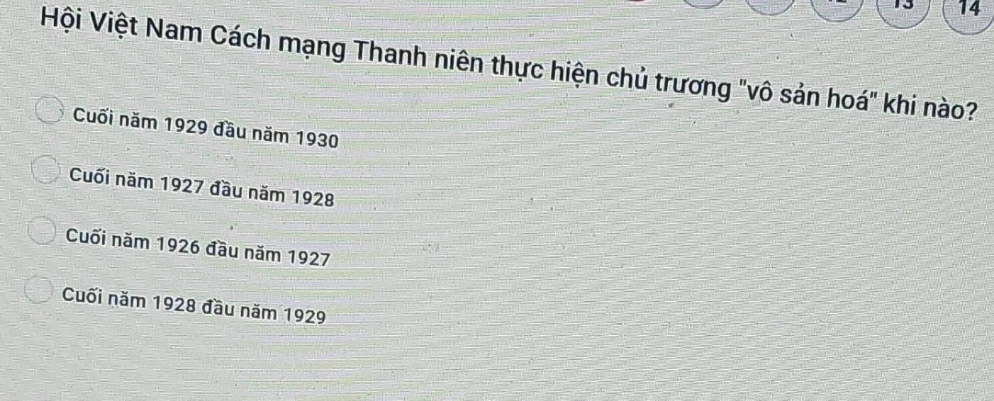 13 14
Hội Việt Nam Cách mạng Thanh niên thực hiện chủ trương "vô sản hoá" khi nào?
Cuối năm 1929 đầu năm 1930
Cuối năm 1927 đầu năm 1928
Cuối năm 1926 đầu năm 1927
Cuối năm 1928 đầu năm 1929