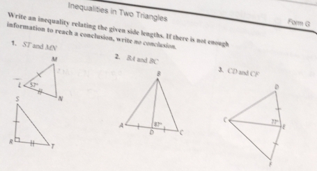 Inequalities in Two Triangles Form G
Write an inequality relating the given side lengths. If there is not enough
information to reach a conclusion, write no conclusion.
1. ST and MN 2. 8.4 and BC
3. CD and CF