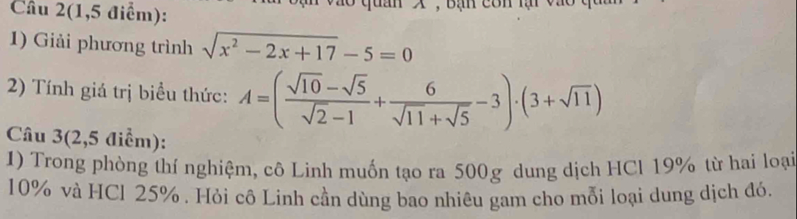 Câu 2(1,5 điểm): X , Bạn côn lại vào 
1) Giải phương trình sqrt(x^2-2x+17)-5=0
2) Tính giá trị biểu thức: A=( (sqrt(10)-sqrt(5))/sqrt(2)-1 + 6/sqrt(11)+sqrt(5) -3)· (3+sqrt(11))
Câu 3(2,5 điểm): 
1) Trong phòng thí nghiệm, cô Linh muốn tạo ra 500g dung dịch HCl 19% từ hai loại
10% và HCl 25%. Hỏi cô Linh cần dùng bao nhiêu gam cho mỗi loại dung dịch đó.