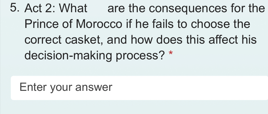 Act 2: What are the consequences for the 
Prince of Morocco if he fails to choose the 
correct casket, and how does this affect his 
decision-making process? * 
Enter your answer