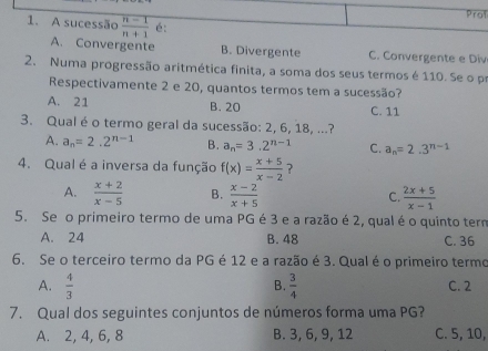 Prot
1. A sucessão  (n-1)/n+1  é:
A. Convergente B. Divergente C. Convergente e Div
2. Numa progressão aritmética finita, a soma dos seus termos é 110. Se o p
Respectivamente 2 e 20, quantos termos tem a sucessão?
A. 21 B. 20 C. 11
3. Qual é o termo geral da sucessão: 2, 6, 18, ...?
A. a_n=2.2^(n-1) B. a_n=3.2^(n-1) C. a_n=2.3^(n-1)
4. Qual é a inversa da função f(x)= (x+5)/x-2  ?
A.  (x+2)/x-5  B.  (x-2)/x+5   (2x+5)/x-1 
C.
5. Se o primeiro termo de uma PG é 3 e a razão é 2, qual é o quinto term
A. 24 B. 48 C. 36
6. Se o terceiro termo da PG é 12 e a razão é 3. Qual é o primeiro termo
B.
A.  4/3   3/4  C. 2
7. Qual dos seguintes conjuntos de números forma uma PG?
A. 2, 4, 6, 8 B. 3, 6, 9, 12 C. 5, 10,