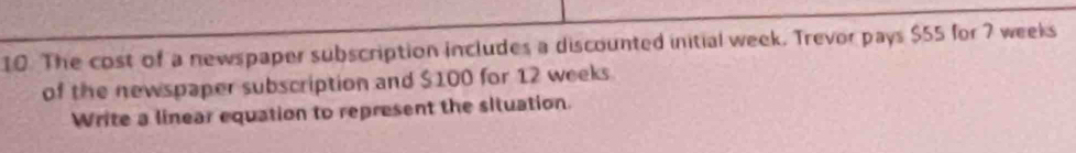 The cost of a newspaper subscription includes a discounted initial week. Trevor pays $55 for 7 weeks
of the newspaper subscription and $100 for 12 weeks
Write a linear equation to represent the situation.