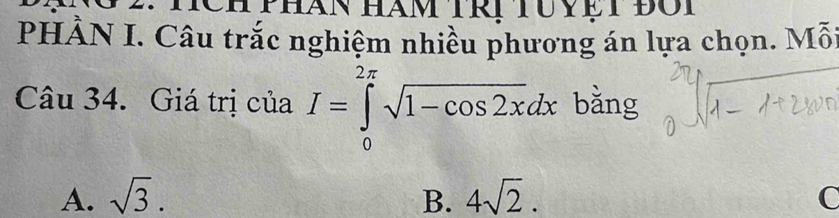 Tch phan hàm trị tuyệt đôi
PHÀN I. Câu trắc nghiệm nhiều phương án lựa chọn. Mỗt
Câu 34. Giá trị của I=∈tlimits _0^((2π)sqrt 1-cos 2x)dx bằng
A. sqrt(3). B. 4sqrt(2). C