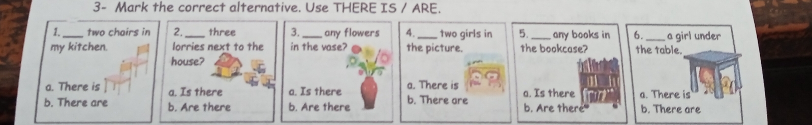 the correct alternative. Use THERE IS / ARE.
1._ two chairs in 2. _three 3._ any flowers 4._ two girls in 5. _any books in 6. _a girl under
my kitchen. lorries next to the in the vase? the picture. the bookcase? the table.
house?
a. There is a. Is there a. There is
a. Is there b. There are a. Is there a. There is
b. There are b. Are there b. Are there b. Are there b. There are