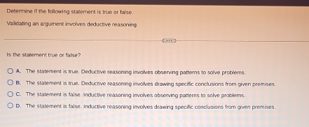 Determine if the following statement is true or false.
Validating an argument involves deductive reasoning.
Is the statement true or false?
A. The statement is true. Deductive reasoning involves observing patterns to solve problems
B. The statement is true. Deductive reasoning involves drawing specific conclusions from given premises
C. The statement is false. Inductive reasoning involves observing parterns to solve problems
D. The statement is false. Inductive reasoning involves drawing specific conclusions from given premises.