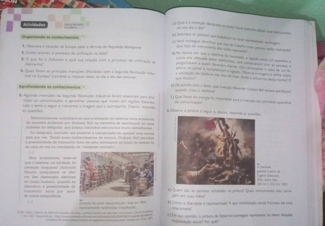 Atividades Face an atrrtades = cademo no seu dia a dia?
a ) Qual é a invenção destacada no texto? Você costuma utilizar esse instrumento
Organizando os conhecimentos
b) Descreva as pessoas que trabalham no local representado na imagem.
c ) Você consegue identificar que tipo de trabalho essas pessoas estão realizando?
1. Descreva a situação da Europa após a derrota de Napoleão Bonaparte
Que tipo de instrumento elas estão operando?
2. Como ocorreu o processo de unificação na Itália?
d) Na época em que o telefone foi inventado, a ligação entre um aparelho e
outro erá efetuada pelás telefonistas, que conversavam com as pessoas e
Alemanha?
3. O que foi a Zollverein e qual sua relação com o processo de unificação da perguntavam a quem deveriam chamar. Elas conectaxam o cabo de um te-
lefone no painel e completavam a ligação. Observe a imagem e reflita sobre
4 Quais foram as principais inovações difundidas com a Segunda Revolução Indus a utilização do telefone nos dias de hoje. Ainda a utilizamos dessa forma? O
trial na Europa? Comente o impacto delas no dia a dia das pessoas.
que mudou?
e) De acoirdo com o texto, qual invençãio Alexander Graham Bell tentava aperfeiçoar
Aprofundando os conhecimentos quando criou o telefone?
5. Algumas invenções da Segunda Revolução Industrial foram essenciais para dins () Qual fonte de energia foi importante para a invenção dos primeiros aparelhos
mizar as comunicações e aproximar pessoas que viviam em regiões distantes de comunicação?
Lela o texto a seguir e interprete a imagem que o acompanha. Depois, responda 6 Observe a pintura a seguir e, depois, responda às questões
ás questões
Historicamente, acreditava-se que a invenção do telefone teria acontecido
de maneira acidental por Graham Bell na tentativa de aperfeiçoar as trans
missões do telégrafo, que possui conceitos estruturais muito semelhantes
Ao telegrafo, contudo, era possível a transmissão de apenas uma mensa
gem por vez. Tendo bons conhecimentos de música, Graham Bell percebeu
a possibilidade de transmitir mais de uma mensagem ao longo do mesmo fic
de uma só vez na concepção de "telégrafo múltiplo".
Mas atualmente, sabe-s
que o telefone, na verdade, f
pensado enquanto [António ibertode
Meucci pesquisava os efe ando o povs, de ène Delacroix
tos das descargas elétrica o sobre tela
no corpo humano, quando s  cm × 125 cm. 1830
descobriu a possibilidade d
transmitir sons por meia) Quem são as pessoas retratadas na pintura? Quais instrumentos elas carre-
de cabos telegráficosgam em suas mãos?
1
Gravura de autor desconhecido, feita em 1904. b) Como a liberdade é representada? A que mobilização social francesa ela está
representando telefonistas trabalhando. relacionada?
ACVES, Maira. Tateme do releione completa 145 anos, conheça hsadria do aparelho controverso. Comso Buplene
* mar 2011. Ouponel em hmps enne correlsbrsplleme com befeunde/202105x910674 palente do teaen ς) Em sua opinião, a pintura de Delacroix consegue representar os ideais daquela
compleca (41 anos comheca-tntora do Aarplho-controverao húmil. Acesan em, 9 j6. 201) mobilização social? Por quê?