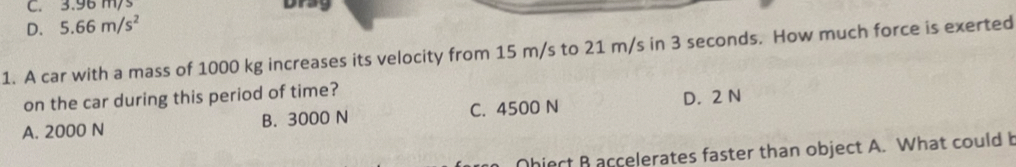 C. 3.96 ms Drag
D. 5.66m/s^2
1. A car with a mass of 1000 kg increases its velocity from 15 m/s to 21 m/s in 3 seconds. How much force is exerted
on the car during this period of time?
A. 2000 N B. 3000 N C. 4500 N D. 2 N
hiect B accelerates faster than object A. What could b