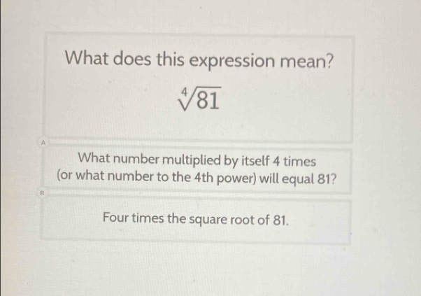 What does this expression mean?
sqrt[4](81)
A
What number multiplied by itself 4 times
(or what number to the 4th power) will equal 81?
B
Four times the square root of 81.