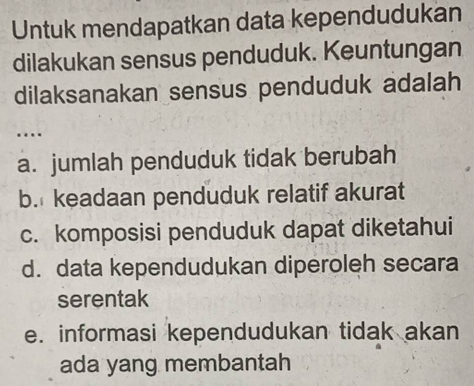 Untuk mendapatkan data kependudukan
dilakukan sensus penduduk. Keuntungan
dilaksanakan sensus penduduk adalah
..
a. jumlah penduduk tidak berubah
b. keadaan penduduk relatif akurat
c. komposisi penduduk dapat diketahui
d. data kependudukan diperoleh secara
serentak
e. informasi kependudukan tidak akan
ada yang membantah