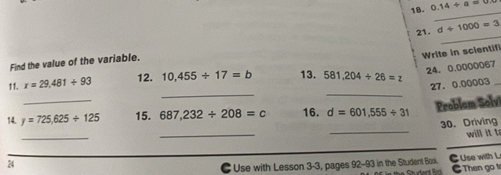 0.14/ a=0.8
_ 
_ 
21. d/ 1000=3
Write in scientif 
Find the value of the variable. 
24. 0.0000067
_ 
11. x=29,481/ 93 12. 10,455/ 17=b 13. 581,204/ 26=z
27. 0.00003 _ 
_ 
_ 
Problem Solvi 
_ 
14. y=725,625/ 125 15. 687,232/ 208=c 16. d=601,555/ 31
30. Driving 
_ 
_ 
will it t 
24 
C Use with Lesson 3-3, pages 92-93 in the Student Book. C Use with L 
Then go t