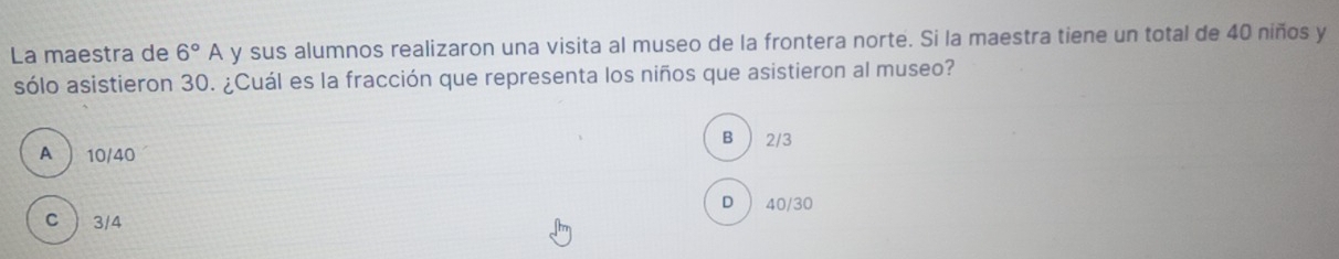 La maestra de 6°A y sus alumnos realizaron una visita al museo de la frontera norte. Si la maestra tiene un total de 40 niños y
sólo asistieron 30. ¿Cuál es la fracción que representa los niños que asistieron al museo?
B 2/3
A  10/40
D  40/30
C  3/4