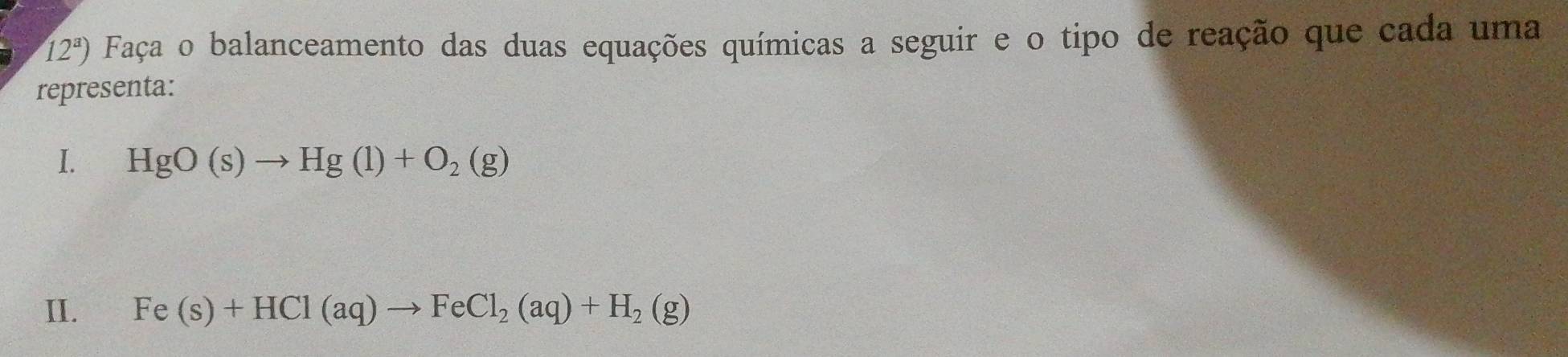 12^a) Faça o balanceamento das duas equações químicas a seguir e o tipo de reação que cada uma 
representa: 
I. HgO(s)to Hg(l)+O_2(g)
II. Fe(s)+HCl(aq)to FeCl_2(aq)+H_2(g)