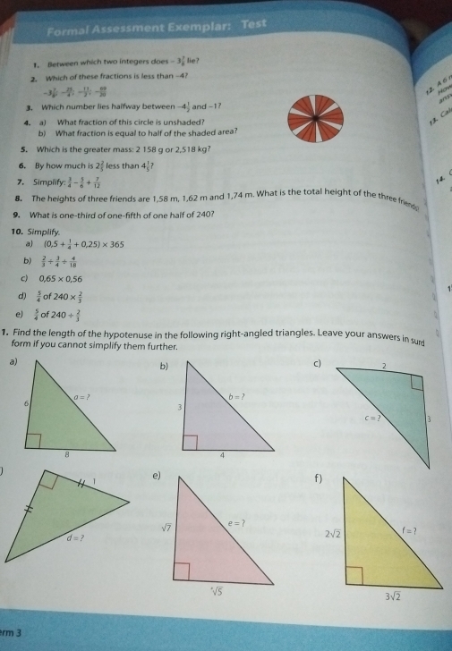 Formal Assessment Exemplar: Test
I. Between which two integers does -3 7/8  lie?
2. Which of these fractions is less than -4?
-3 7/5 ;- 25/4 ;- 11/3 ;- 69/20 
(2 A6 
Hom and
3. Which number lies halfway between -4 1/2  and -17
4. a) What fraction of this circle is unshaded?
Cl
b) What fraction is equal to half of the shaded area?
5. Which is the greater mass: 2 158 g or 2,518 kg?
6. By how much is 2 2/5  less than 4 1/5 ?
7. Simplify:  3/4 - 5/6 + 7/12 
14
8. The heights of three friends are 1,58 m. 1,62 m and 1,74 m. What is the total height of the three frie
9. What is one-third of one-fifth of one half of 240?
10. Simplify.
a) (0.5+ 1/4 +0.25)* 365
b)  2/3 + 3/4 + 4/18 
c) 0.65* 0.56
d)  5/4  of 240*  2/3 
e)  5/4  of 240/  2/3 
1. Find the length of the hypotenuse in the following right-angled triangles. Leave your answers in surd
form if you cannot simplify them further.
a)
b)
C)
rm 3