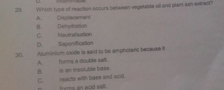 inhammable
29. Which type of reaction occurs between vegetable oil and plant ash extract?
A. Displacement
B. Dehydration
C. Neutralisation
D. Saponification
30. Aluminium oxide is said to be amphoteric because it
A. forms a double sait.
B. is an insoluble base.
C. reacts with base and acid.
forms an acid salt.