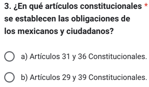 ¿En qué artículos constitucionales *
se establecen las obligaciones de
los mexicanos y ciudadanos?
a) Artículos 31 y 36 Constitucionales.
b) Artículos 29 y 39 Constitucionales.