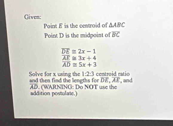 Given: 
Point E is the centroid of △ ABC
Point D is the midpoint of overline BC
overline DE≌ 2x-1
overline AE≌ 3x+4
overline AD≌ 5x+3
Solve for x using the 1:2:3 centroid ratio 
and then find the lengths for overline DE, overline AE , and
overline AD. (WARNING: Do NOT use the 
addition postulate.)