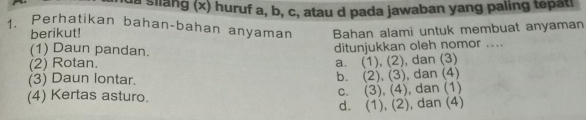 la silang (x) huruf a, b, c, atau d pada jawaban yang paling tepati
1. Perhatikan bahan-bahan anyaman Bahan alami untuk membuat anyaman
berikut!
(1) Daun pandan.
(2) Rotan. ditunjukkan oleh nomor ....
a. (1),(2) 
(3) Daun lontar. b. (2),(3) , dan (3)
, dan (4)
C. (3),(4)
(4) Kertas asturo. , dan (1)
d. (1),(2) , dan (4)