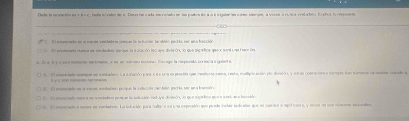 Dada la ecuación ax+b=c c, halla el valor de x. Describe cada enunciado en las partes de a a c siguientes como siempre, a veces o nunca verdadero. Explica tu respuesta
El enunciado es a veces verdadero porque la solución también podría ser una fracción.
D. El enunciado nunca es verdadero porque la solución incluye división, lo que significa que x será una fracción.
c. Sí a b y c soe números ricionales, x es un número racional. Escoge la respuesta correcta siguiente
A. El exunciado siempre es verdadero. La sofución para x es una expresión que involucra suma, resta, multiplicación yfo división, y estas operaciones siempre dan números racionales cuando a
l y c son números racionales
E El enunciado es a veces verdadero porque la solución también podría ser una fracción.
C. El erunciado nunca es verdadero porque la solución incluye división, lo que significa que x será una fracción.
D. El enunciado a veces es verdadero. La solución para hallar x es una expresión que puede incluir radicales que no pueden simplificarse, y estos no son números racionales