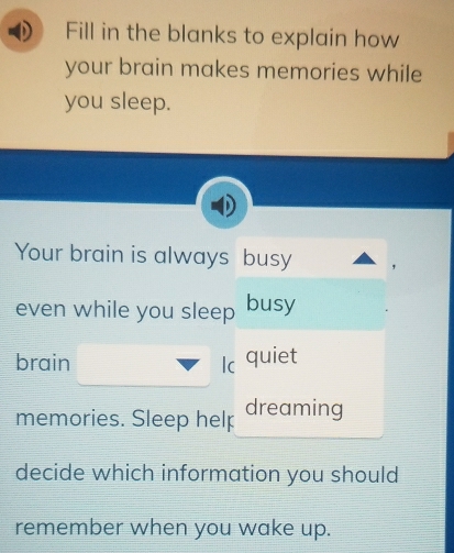 Fill in the blanks to explain how 
your brain makes memories while 
you sleep. 
Your brain is always busy 
even while you sleep busy 
brain Ic quiet 
memories. Sleep helऱ dreaming 
decide which information you should 
remember when you wake up.