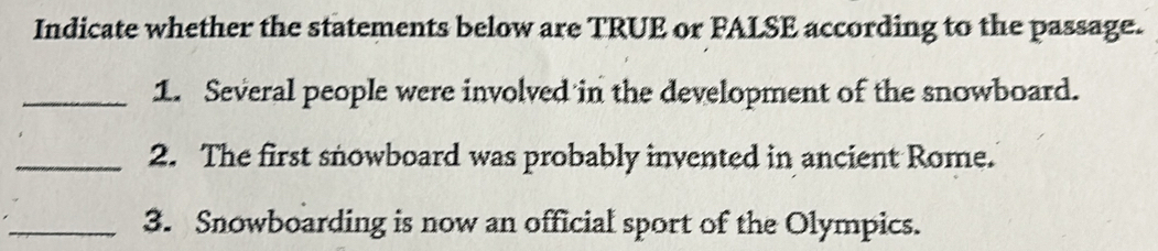 Indicate whether the statements below are TRUE or FALSE according to the passage. 
_1. Several people were involved in the development of the snowboard. 
_2. The first snowboard was probably invented in ancient Rome. 
_3. Snowboarding is now an official sport of the Olympics.