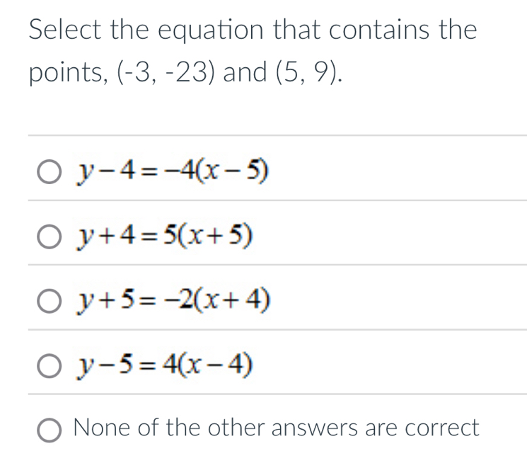 Select the equation that contains the
points, (-3,-23) and (5,9).
y-4=-4(x-5)
y+4=5(x+5)
y+5=-2(x+4)
y-5=4(x-4)
None of the other answers are correct