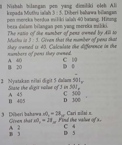 Nisbah bilangan pen yang dimiliki oleh Ali
kepada Muthu ialah 3:5. Diberi bahawa bilangan
pen mereka berdua miliki ialah 40 batang. Hitung
beza dalam bilangan pen yang mereka miliki.
The ratio of the number of pens owned by Ali to
Muthu is 3:5. Given that the number of pens that
they owned is 40. Calculate the difference in the
numbers of pens they owned.
A 40 C 10
B 20 D 0
2 Nyatakan nilai digit 5 dalam 501_9. 
State the digit value of 5 in 501_9^.
A 45 C 500
B 405 D 300
3 Diberi bahawa xO_7=28_10. Cari nilai x.
Given that xO_7=28_10 Find the value of .
A 2 C 4
B 3 D 5