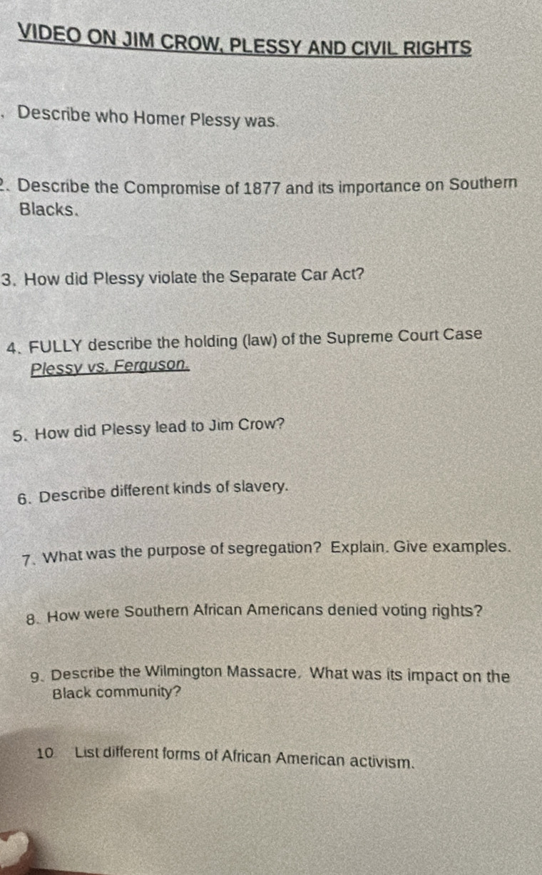 VIDEO ON JIM CROW, PLESSY AND CIVIL RIGHTS 
,Describe who Homer Plessy was. 
2. Describe the Compromise of 1877 and its importance on Southern 
Blacks. 
3. How did Plessy violate the Separate Car Act? 
4. FULLY describe the holding (law) of the Supreme Court Case 
Plessy vs. Ferguson. 
5. How did Plessy lead to Jim Crow? 
6. Describe different kinds of slavery. 
7. What was the purpose of segregation? Explain. Give examples. 
8. How were Southern African Americans denied voting rights? 
9、 Describe the Wilmington Massacre. What was its impact on the 
Black community? 
10 List different forms of African American activism.