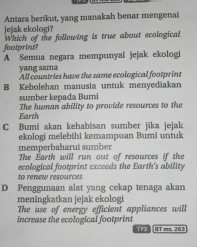 Antara berikut, yang manakah benar mengenai
jejak ekologi?
Which of the following is true about ecological
footprint?
A Semua negara mempunyai jejak ekologi
yang sama
All countries have the same ecological footprint
B Kebolehan manusia untuk menyediakan
sumber kepada Bumi
The human ability to provide resources to the
Earth
C Bumi akan kehabisan sumber jika jejak
ekologi melebihi kemampuan Bumi untuk
memperbaharui sumber
The Earth will run out of resources if the
ecological footprint exceeds the Earth's ability
to renew resources
D Penggunaan alat yang cekap tenaga akan
meningkatkan jejak ekologi
The use of energy efficient appliances will
increase the ecological footprint
TP3 k BT ms. 263