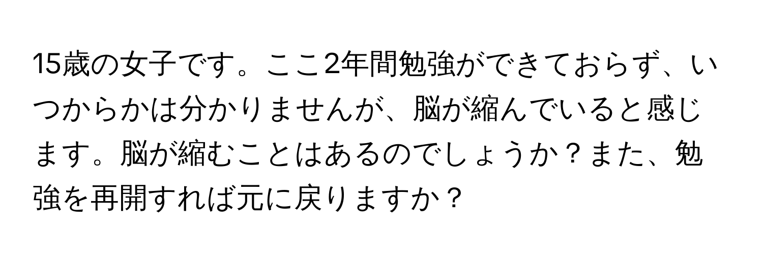 15歳の女子です。ここ2年間勉強ができておらず、いつからかは分かりませんが、脳が縮んでいると感じます。脳が縮むことはあるのでしょうか？また、勉強を再開すれば元に戻りますか？