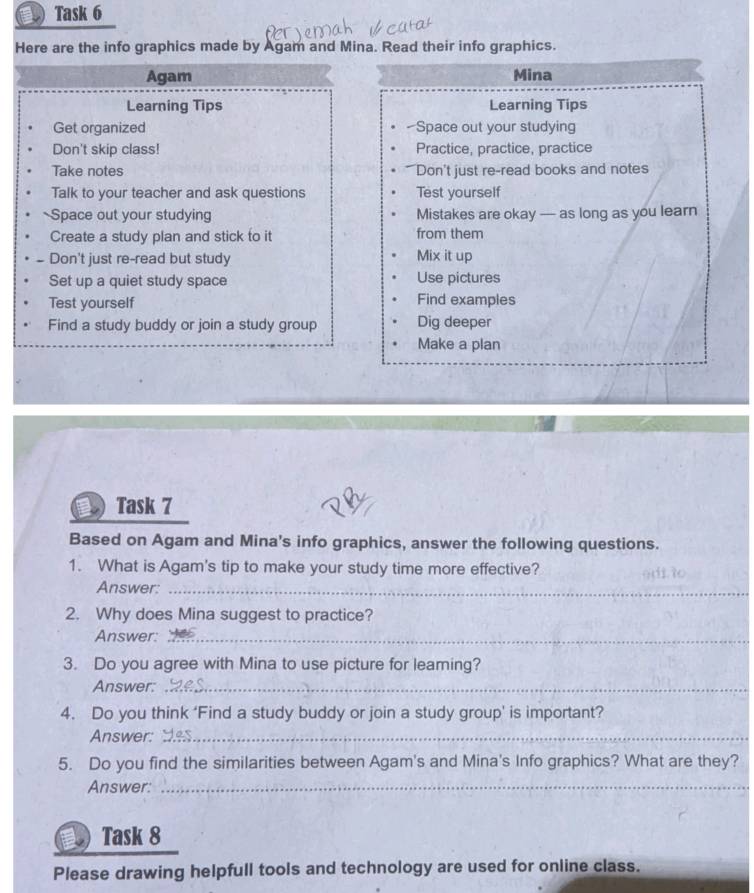 € Task 6 
Here are the info graphics made by Agam and Mina. Read their info graphics. 
Agam Mina 
Learning Tips Learning Tips 
Get organized -Space out your studying 
Don't skip class! Practice, practice, practice 
Take notes Don't just re-read books and notes 
Talk to your teacher and ask questions Test yourself 
Space out your studying Mistakes are okay — as long as you learn 
Create a study plan and stick to it from them 
# Don't just re-read but study 
Mix it up 
Set up a quiet study space Use pictures 
Test yourself Find examples 
Find a study buddy or join a study group Dig deeper 
Make a plan 
Task 7 
Based on Agam and Mina's info graphics, answer the following questions. 
1. What is Agam's tip to make your study time more effective? 
Answer:_ 
2. Why does Mina suggest to practice? 
Answer:_ 
3. Do you agree with Mina to use picture for leaming? 
Answer:_ 
4. Do you think ‘Find a study buddy or join a study group’ is important? 
Answer:_ 
5. Do you find the similarities between Agam's and Mina's Info graphics? What are they? 
Answer:_ 
a Task 8 
Please drawing helpfull tools and technology are used for online class.