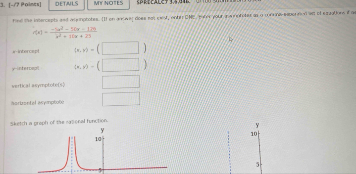 DETAILS MY NOTES sPRECALC7 3.6.846. 0/100 S 0 1 
Find the intercepts and asymptotes. (If an answer does not exist, enter DNE. Enter your asymptotes as a comma-separated list of equations if ne
f(x)= (-5x^2-50x-126)/x^2+10x+25 
x-intercept (x,y)=(□ )
y-intercept (x,y)=(□ )
vertical asymptote(s) □ 
horizontal asymptote □ 
Sketch a graph of the rational function.
y
y
10
10
5
5