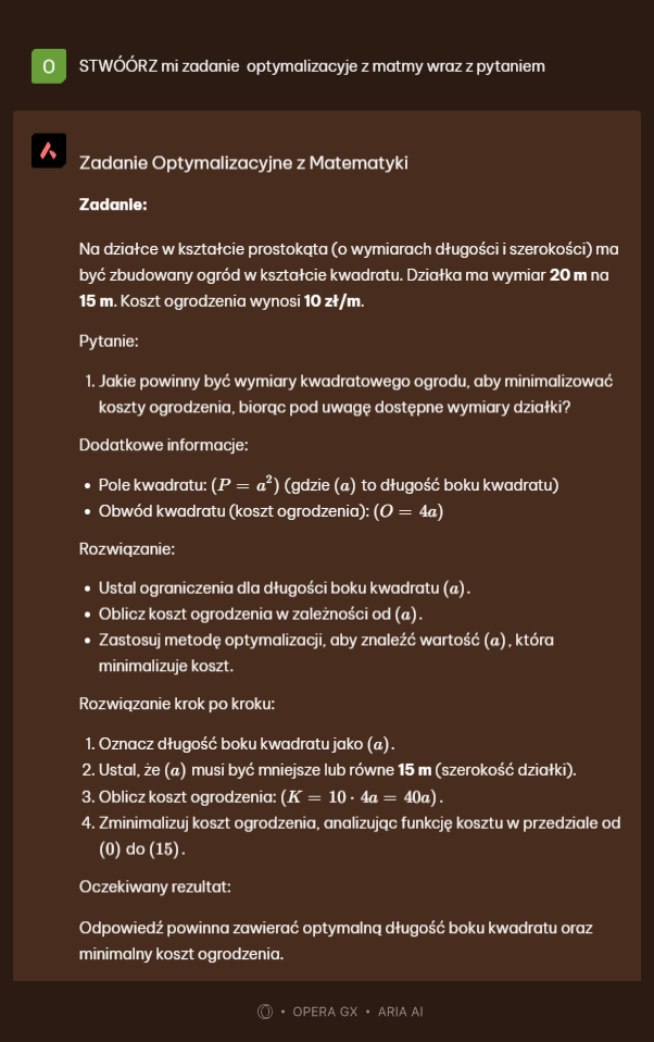 STWÓÓRZ mi zadanie optymalizacyje z matmy wraz z pytaniem
 Zadanie Optymalizacyjne z Matematyki
Zadanle:
Na działce w kształcie prostokąta (o wymiarach długości i szerokości) ma
być zbudowany ogród w kształcie kwadratu. Działka ma wymiar 20 m na
15 m. Koszt ogrodzenia wynosi 10 zł/m.
Pytanie:
1. Jakie powinny być wymiary kwadratowego ogrodu, aby minimalizować
koszty ogrodzenia, biorąc pod uwagę dostępne wymiary działki?
Dodatkowe informacje:
Pole kwadratu: (P=a^2) (gdzie (a) to długość boku kwadratu)
Obwód kwadratu (koszt ogrodzenia): (O=4a)
Rozwiązanie:
Ustal ograniczenia dla długości boku kwadratu («).
Oblicz koszt ogrodzenia w zależności od (a).
Zastosuj metodę optymalizacji, aby znaleźć wartość (a) , która
minimalizuje koszt.
Rozwiązanie krok po kroku:
1. Oznacz długość boku kwadratu jako (a).
2. Ustal, że (a) musi być mniejsze lub równe 15 m (szerokość działki).
3. Oblicz koszt ogrodzenia: (K=10· 4a=40a).
4. Zminimalizuj koszt ogrodzenia, analizując funkcję kosztu w przedziale od
(0) do(15)
Oczekiwany rezultat:
Odpowiedź powinna zawierać optymalną długość boku kwadratu oraz
minimalny koszt ogrodzenia.
OPERA GX • A PAA