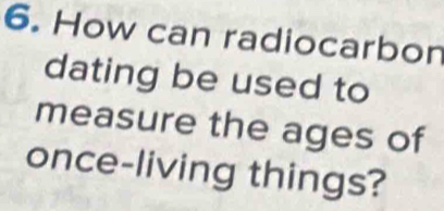 How can radiocarbon 
dating be used to 
measure the ages of 
once-living things?