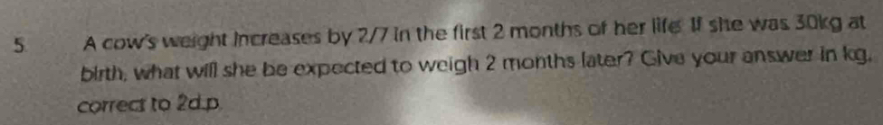 a A cow's weight increases by 2/7 in the first 2 months of her life 1f she was 30kg at 
birth, what will she be expected to weigh 2 months later? Give your answer in kg, 
correcs to 2d.p