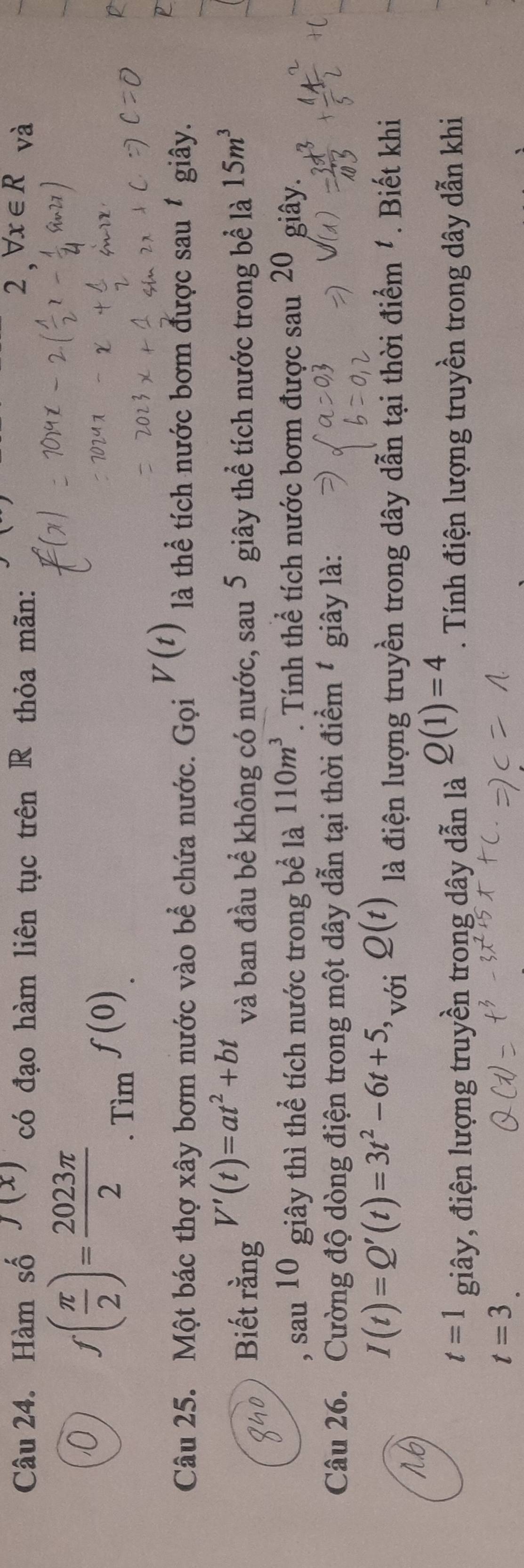 Hàm số J(x) có đạo hàm liên tục trên R thỏa mãn: 
0 f( π /2 )= 2023π /2  f(0)
Tìm 
D 
Câu 25. Một bác thợ xây bơm nước vào bể chứa nước. Gọi V(t) là thể tích nước bơm được sau 1 giây. 
Biết rằng V'(t)=at^2+bt và ban đầu bể không có nước, sau 5 giây thể tích nước trong bể là 15m^3
sau 10 giây thì thể tích nước trong bể là 110m^3. Tính thể tích nước bơm được sau 20 giây. 
Câu 26. Cường độ dòng điện trong một dây dẫn tại thời điểm * giây là: 
1.6
I(t)=Q'(t)=3t^2-6t+5, _voiQ(t) là điện lượng truyền trong dây dẫn tại thời điểm '. Biết khi
t=1 giây, điện lượng truyền trong dây dẫn là Q(1)=4. Tính điện lượng truyền trong dây dẫn khi
t=3