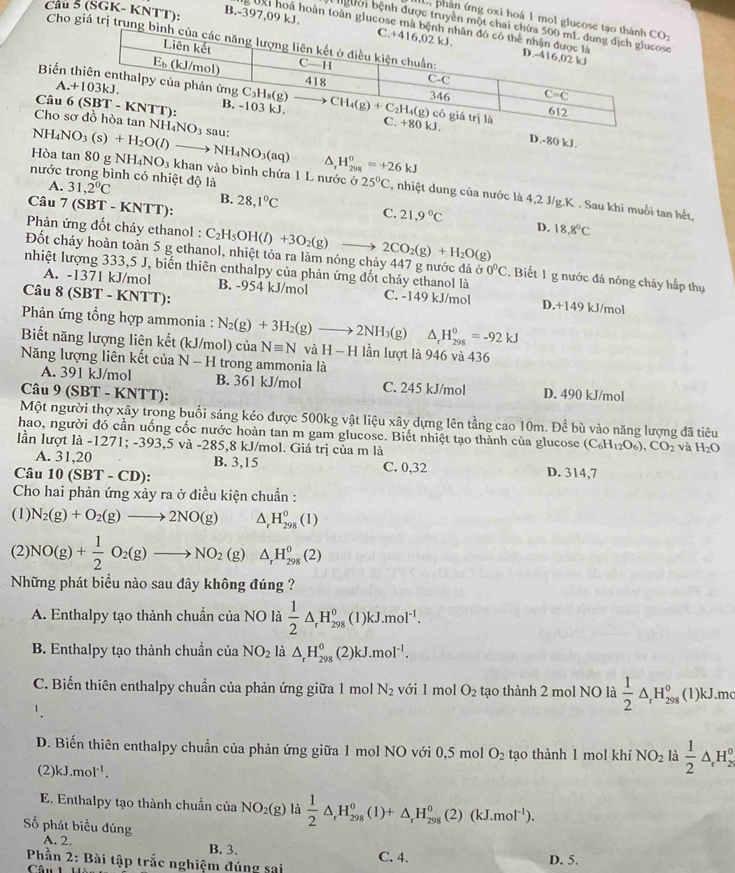 (SGK- KNTT):
L, phản ứng oxi hoá 1 mol glucose 
g UXi hoá hoàn toàn glucose mà bệ
bgười bệnh được truyền một chai cse
B.-397,09 kJ.
Cho giá trị trung b
Biến 
A.+
Câu 6 
Cho sơ
NH_4NO_3(s)+H_2O(l)
D.-80 kJ.
NH_4NO_3(aq) △ _rH_(298)^0=+26kJ
nước trong bình có nhiệt độ là
A. 31,2°C
Hòa tan 80 g NH_4NO_3 khan vào bình chứa 1 L nước ở 25°C , nhiệt dung của nước là 4,2 J/g.K . Sau khi muối tan hết,
Câu 7(SBT-KNTT)
B. 28,1°C C. 21,9°C
* Phản ứng đốt cháy ethanol : C_2H_5OH(l)+3O_2(g)to 2CO_2(g)+H_2O(g)
D. 18,8°C
Đốt cháy hoàn toàn 5 g ethanol, nhiệt tỏa ra làm nóng chảy 447 g nước đá ở 0°C. Biết 1 g nước đá nóng chảy hấp thụ
nhiệt lượng 333,5 J, biến thiên enthalpy của phản ứng đốt cháy ethanol là
A. -1371 kJ/mol B. -954 kJ/mol C. -149 kJ/mol D.+149 kJ/mol
Câu 8 (SBT - KNTT):
*  Phản ứng tổng hợp ammonia : N_2(g)+3H_2(g)to 2NH_3(g) △ _rH_(298)^0=-92kJ
Biết năng lượng liện kết (kJ/mol) của Nequiv N và H-H lần lượt là 946 và 436
Năng lượng liên kết của N-H trong ammonia là
A. 391 kJ/mol B. 361 kJ/mol C. 245 kJ/mol
Câu 9 (SBT - KNTT): D. 490 kJ/mol
Một người thợ xây trong buổi sáng kéo được 500kg vật liệu xây dựng lên tầng cao 10m. Để bù vào năng lượng đã tiêu
hao, người đó cần uống cốc nước hoàn tan m gam glucose. Biết nhiệt tạo thành của glucose (C_6H_12O_6),CO_2 và H_2O
lần lượt là -1271; -393,5 và -285,8 kJ/mol. Giá trị của m là
A. 31,20 B. 3,15
Câu 10(SBT-CD) C. 0,32 D. 314,7
Cho hai phản ứng xảy ra ở điều kiện chuẩn :
(1) N_2(g)+O_2(g)to 2NO(g) △ _rH_(298)^0(1)
(2) NO(g)+ 1/2 O_2(g)to NO_2(g) □  △ _rH_(298)^0(2)
Những phát biểu nào sau đây không đúng ?
A. Enthalpy tạo thành chuẩn của NO là  1/2 △ _rH_(298)^0(1)kJ.mol^(-1).
B. Enthalpy tạo thành chuẩn của NO_2 là △ _rH_(298)^0(2)kJ.mol^(-1).
C. Biến thiên enthalpy chuẩn của phản ứng giữa 1 mol N_2 với 1 mol O_2 tạo thành 2 mol NO là  1/2 △ _rH_(298)^0(1)k..mo
1.
D. Biến thiên enthalpy chuẩn của phản ứng giữa 1 mol NO với 0,5 mol O_2 tạo thành 1 mol khí NO_2 là  1/2 △ _rH_2^(0
(2) kJ.mol^-1).
E. Enthalpy tạo thành chuẩn cử ciaNO_2(g)la 1/2 △ _rH_(298)^o(1(1+△ _r°(2)(kJ.mol^(-1)).
ố phát biểu đúng
A. 2. B. 3.
C. 4. D. 5.
Phần 2: Bài tập trắc nghiệm đúng sai