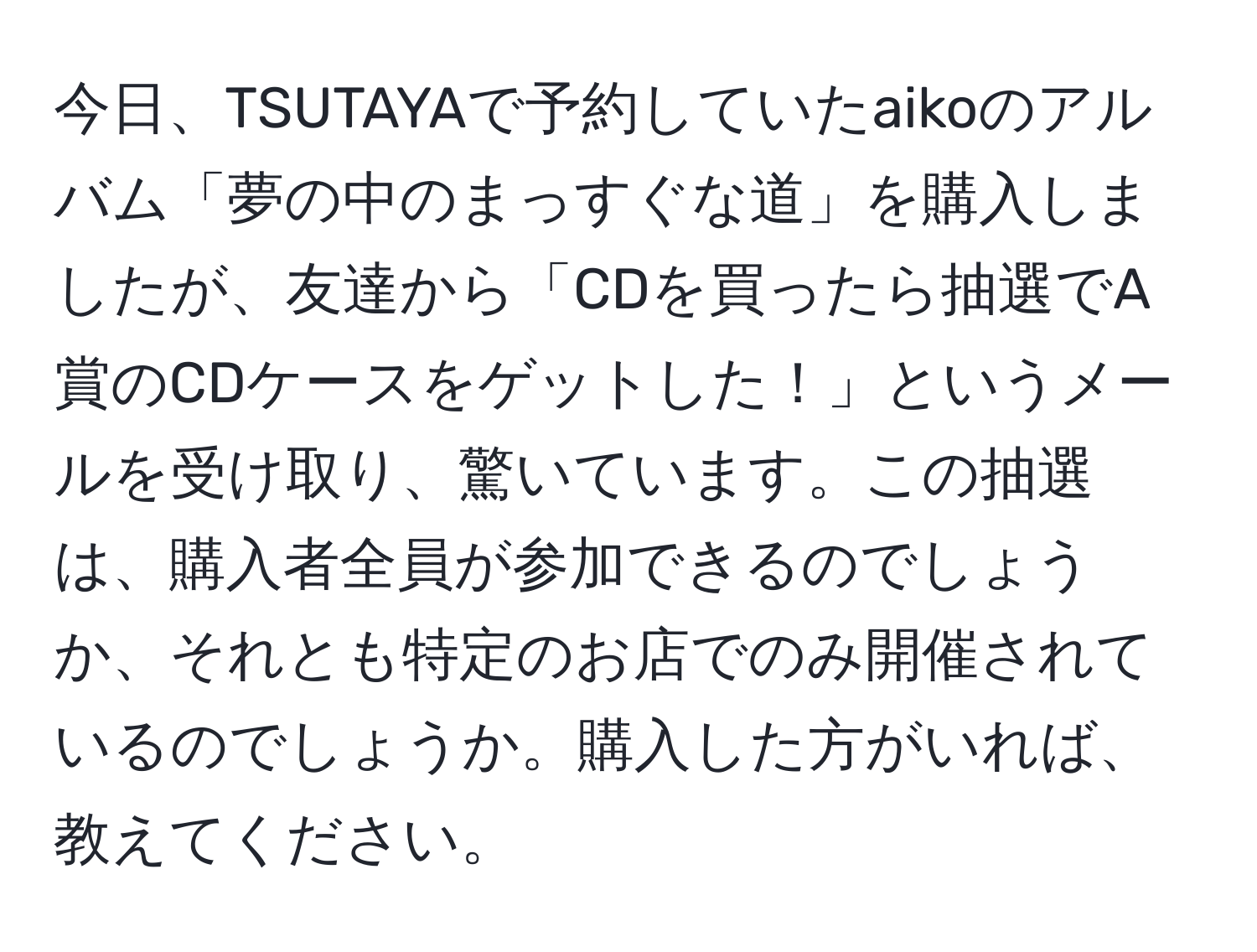 今日、TSUTAYAで予約していたaikoのアルバム「夢の中のまっすぐな道」を購入しましたが、友達から「CDを買ったら抽選でA賞のCDケースをゲットした！」というメールを受け取り、驚いています。この抽選は、購入者全員が参加できるのでしょうか、それとも特定のお店でのみ開催されているのでしょうか。購入した方がいれば、教えてください。