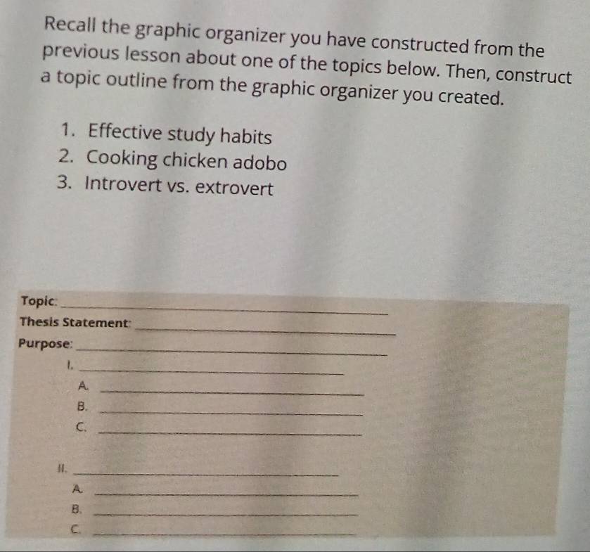 Recall the graphic organizer you have constructed from the 
previous lesson about one of the topics below. Then, construct 
a topic outline from the graphic organizer you created. 
1. Effective study habits 
2. Cooking chicken adobo 
3. Introvert vs. extrovert 
Topic:_ 
_ 
Thesis Statement 
Purpose:_ 
1._ 
_A 
B. 
_ 
C._ 
H、_ 
_A 
B._ 
C._