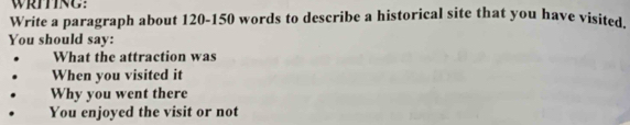 WRITING: 
Write a paragraph about 120-150 words to describe a historical site that you have visited. 
You should say: 
What the attraction was 
When you visited it 
Why you went there 
You enjoyed the visit or not