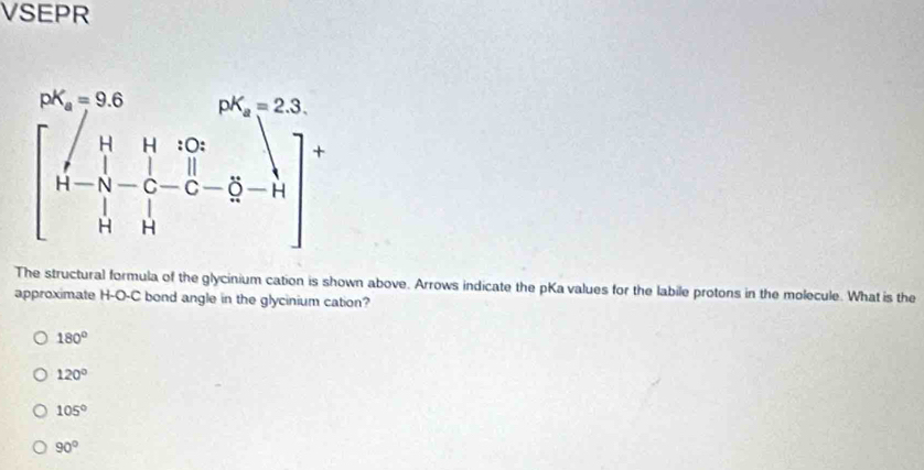 VSEPR
The structural formula of the glycinium cation is shown above. Arrows indicate the pKa values for the labile protons in the molecule. What is the
approximate H-O-C bond angle in the glycinium cation?
180°
120°
105°
90°