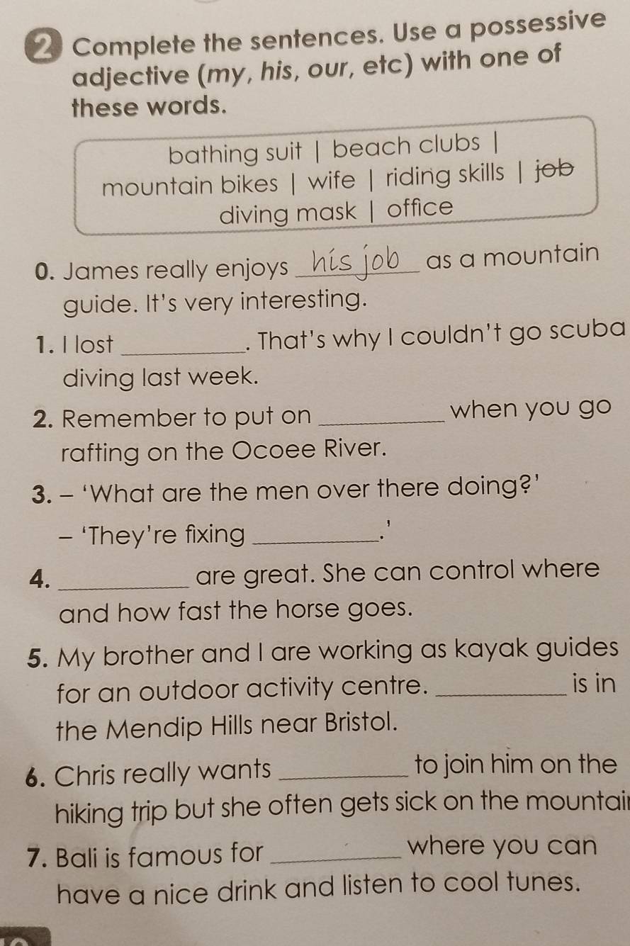 Complete the sentences. Use a possessive
adjective (my, his, our, etc) with one of
these words.
bathing suit | beach clubs |
mountain bikes | wife | riding skills | job
diving mask | office
0. James really enjoys _as a mountain
guide. It's very interesting.
1. I lost _. That's why I couldn't go scuba
diving last week.
2. Remember to put on _when you go
rafting on the Ocoee River.
3. - ‘What are the men over there doing?’
- ‘They’re fixing_
`
4. _are great. She can control where
and how fast the horse goes.
5. My brother and I are working as kayak guides
for an outdoor activity centre. _is in
the Mendip Hills near Bristol.
6. Chris really wants_
to join him on the
hiking trip but she often gets sick on the mountair
7. Bali is famous for_
where you can
have a nice drink and listen to cool tunes.