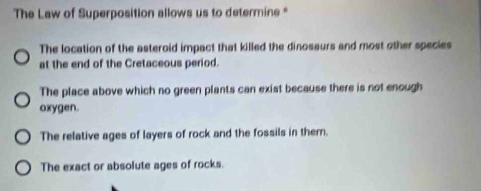 The Law of Superposition allows us to determine *
The location of the asteroid impact that killed the dinosaurs and most other species
at the end of the Cretaceous period.
The place above which no green plants can exist because there is not enough
oxygen.
The relative ages of layers of rock and the fossils in them.
The exact or absolute ages of rocks.