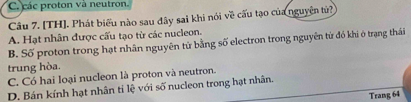 C. các proton và neutron.
Câu 7. [TH]. Phát biểu nào sau đây sai khi nói về cấu tạo của nguyên tử?
A. Hạt nhân được cấu tạo từ các nucleon.
B. Số proton trong hạt nhân nguyên tử bằng số electron trong nguyên tử đó khi ở trạng thái
trung hòa.
C. Có hai loại nucleon là proton và neutron.
D. Bán kính hạt nhân tỉ lệ với số nucleon trong hạt nhân.
Trang 64