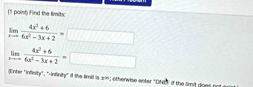 Find the limits:
limlimits _xto ∈fty  (4x^2+6)/6x^2-3x+2 =□
limlimits _xto -∈fty  (4x^2+6)/6x^2-3x+2 =□
(Enter "infinity", "-infinity" if the limit is ± ∈fty; otherwise enter "DNL if the limit does not