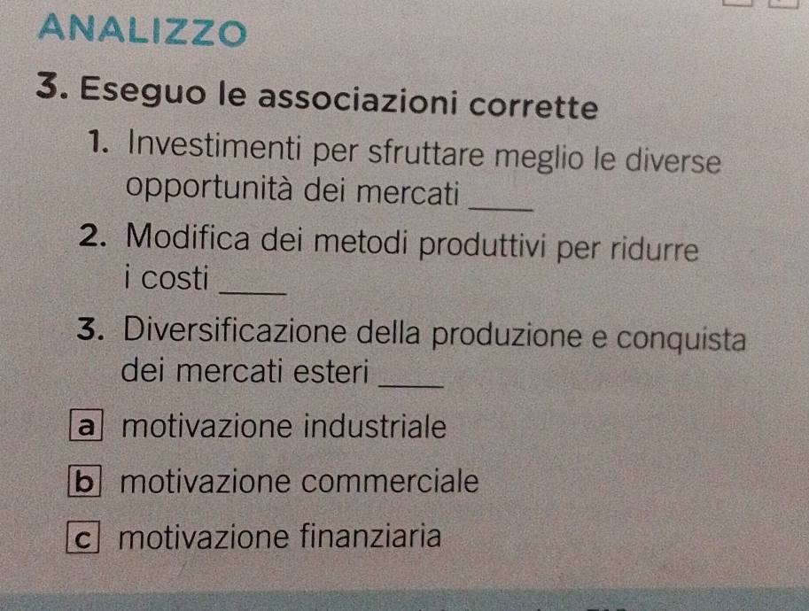 ANALIZZO
3. Eseguo le associazioni corrette
1. Investimenti per sfruttare meglio le diverse
_
opportunità dei mercati
2. Modifica dei metodi produttivi per ridurre
i costi_
3. Diversificazione della produzione e conquista
dei mercati esteri_
a motivazione industriale
b motivazione commerciale
c motivazione finanziaria