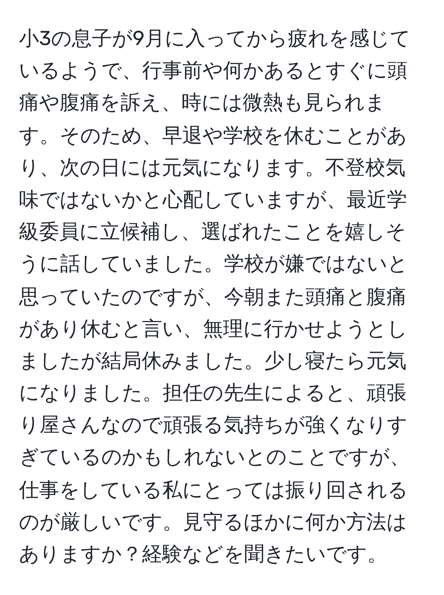 小3の息子が9月に入ってから疲れを感じているようで、行事前や何かあるとすぐに頭痛や腹痛を訴え、時には微熱も見られます。そのため、早退や学校を休むことがあり、次の日には元気になります。不登校気味ではないかと心配していますが、最近学級委員に立候補し、選ばれたことを嬉しそうに話していました。学校が嫌ではないと思っていたのですが、今朝また頭痛と腹痛があり休むと言い、無理に行かせようとしましたが結局休みました。少し寝たら元気になりました。担任の先生によると、頑張り屋さんなので頑張る気持ちが強くなりすぎているのかもしれないとのことですが、仕事をしている私にとっては振り回されるのが厳しいです。見守るほかに何か方法はありますか？経験などを聞きたいです。