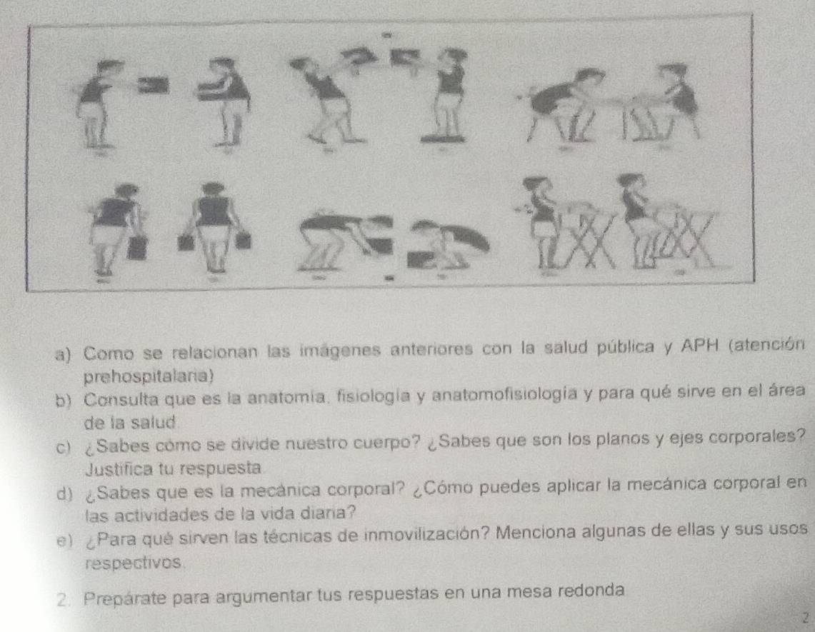 Como se relacionan las imágenes anteriores con la salud pública y APH (atención 
prehospitalaria) 
b) Consulta que es la anatomía, fisiología y anatomofisiología y para qué sirve en el área 
de la salud. 
c) ¿Sabes cómo se divide nuestro cuerpo? ¿Sabes que son los planos y ejes corporales? 
Justifica tu respuesta 
d) ¿Sabes que es la mecánica corporal? ¿Cómo puedes aplicar la mecánica corporal en 
las actividades de la vida diaria? 
e) Para qué sirven las técnicas de inmovilización? Menciona algunas de ellas y sus usos 
respectivos 
2. Prepárate para argumentar tus respuestas en una mesa redonda 
2