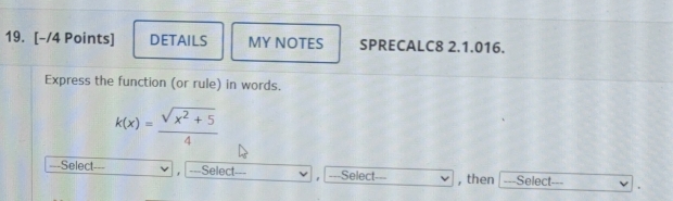 DETAILS MY NOTES SPRECALC8 2.1.016. 
Express the function (or rule) in words.
k(x)= (sqrt(x^2+5))/4 
===Select=== ===Select -Select=== , then =--Select- _