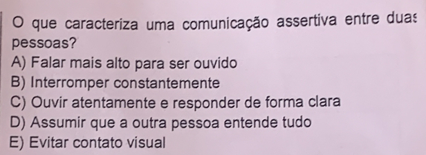 que caracteriza uma comunicação assertiva entre duas
pessoas?
A) Falar mais alto para ser ouvido
B) Interromper constantemente
C) Ouvir atentamente e responder de forma clara
D) Assumir que a outra pessoa entende tudo
E) Evitar contato visual